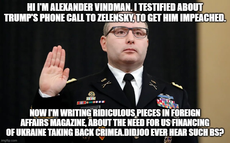 oy boy | HI I'M ALEXANDER VINDMAN. I TESTIFIED ABOUT TRUMP'S PHONE CALL TO ZELENSKY, TO GET HIM IMPEACHED. NOW I'M WRITING RIDICULOUS PIECES IN FOREIGN AFFAIRS MAGAZINE, ABOUT THE NEED FOR US FINANCING OF UKRAINE TAKING BACK CRIMEA.DIDJOO EVER HEAR SUCH BS? | image tagged in memes | made w/ Imgflip meme maker