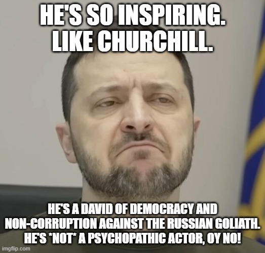 gimme a break with this guy and his whole hoholistan country | HE'S SO INSPIRING. LIKE CHURCHILL. HE'S A DAVID OF DEMOCRACY AND NON-CORRUPTION AGAINST THE RUSSIAN GOLIATH. HE'S *NOT* A PSYCHOPATHIC ACTOR, OY NO! | image tagged in memes,zelensky,zelenskyy,gray,homogeneous | made w/ Imgflip meme maker