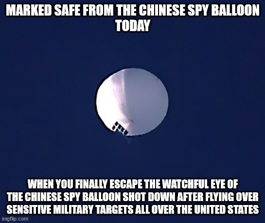 Chinese Spy Balloon | MARKED SAFE FROM THE CHINESE SPY BALLOON
TODAY; WHEN YOU FINALLY ESCAPE THE WATCHFUL EYE OF THE CHINESE SPY BALLOON SHOT DOWN AFTER FLYING OVER SENSITIVE MILITARY TARGETS ALL OVER THE UNITED STATES | image tagged in chinese spy balloon | made w/ Imgflip meme maker