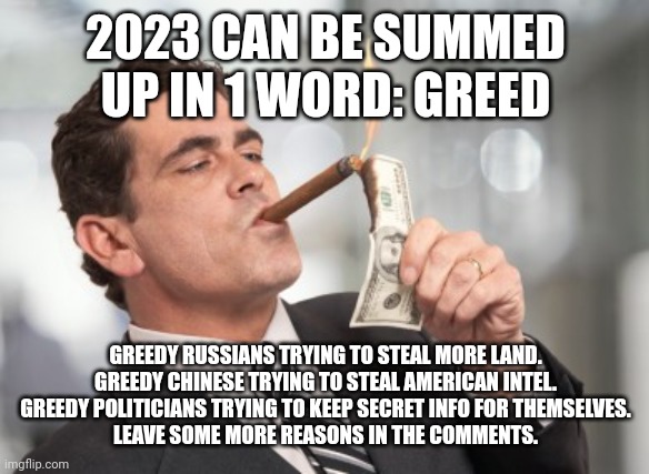 The world of 2023 | 2023 CAN BE SUMMED UP IN 1 WORD: GREED; GREEDY RUSSIANS TRYING TO STEAL MORE LAND.
GREEDY CHINESE TRYING TO STEAL AMERICAN INTEL.
GREEDY POLITICIANS TRYING TO KEEP SECRET INFO FOR THEMSELVES.
LEAVE SOME MORE REASONS IN THE COMMENTS. | image tagged in money cigar | made w/ Imgflip meme maker