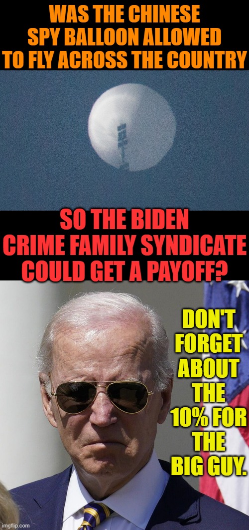 Whar Do You Think? | WAS THE CHINESE SPY BALLOON ALLOWED TO FLY ACROSS THE COUNTRY; DON'T FORGET ABOUT THE 10% FOR THE BIG GUY. SO THE BIDEN CRIME FAMILY SYNDICATE COULD GET A PAYOFF? | image tagged in memes,politics,spy,balloon,paid,joe biden | made w/ Imgflip meme maker