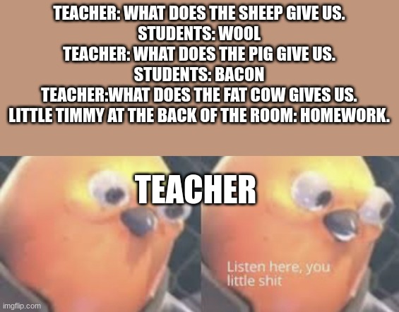 Listen here you little shit bird | TEACHER: WHAT DOES THE SHEEP GIVE US.
STUDENTS: WOOL
TEACHER: WHAT DOES THE PIG GIVE US.
STUDENTS: BACON
TEACHER:WHAT DOES THE FAT COW GIVES US.
LITTLE TIMMY AT THE BACK OF THE ROOM: HOMEWORK. TEACHER | made w/ Imgflip meme maker