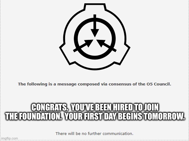 For y’all other members, please disregard this message | CONGRATS.  YOU’VE BEEN HIRED TO JOIN THE FOUNDATION.  YOUR FIRST DAY BEGINS TOMORROW. | image tagged in scp o-5 | made w/ Imgflip meme maker