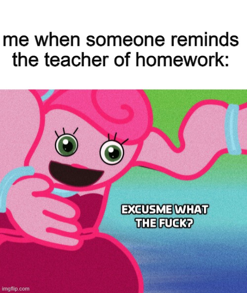 me when someone reminds the teacher of homework | me when someone reminds the teacher of homework: | image tagged in blank white template,mommy long legs excuse me what the fook | made w/ Imgflip meme maker