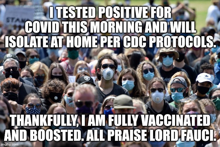 What The Sheeple Say | I TESTED POSITIVE FOR COVID THIS MORNING AND WILL ISOLATE AT HOME PER CDC PROTOCOLS. THANKFULLY, I AM FULLY VACCINATED AND BOOSTED. ALL PRAISE LORD FAUCI. | image tagged in covid,masks,vaccines,cult | made w/ Imgflip meme maker