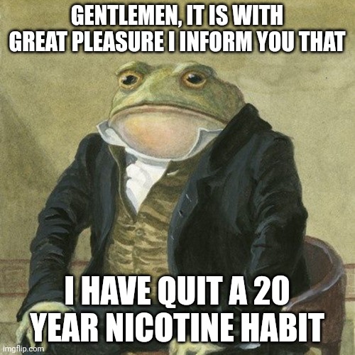 Gentlemen, it is with great pleasure to inform you that | GENTLEMEN, IT IS WITH GREAT PLEASURE I INFORM YOU THAT; I HAVE QUIT A 20 YEAR NICOTINE HABIT | image tagged in gentlemen it is with great pleasure to inform you that,adhdmeme | made w/ Imgflip meme maker