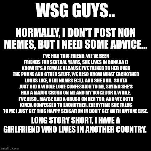 Call me an idiot but at least it's someone I genuinely know. | WSG GUYS.. NORMALLY, I DON'T POST NON MEMES, BUT I NEED SOME ADVICE... I'VE HAD THIS FRIEND, WE'VE BEEN FRIENDS FOR SEVERAL YEARS, SHE LIVES IN CANADA (I KNOW IT'S A FEMALE BECAUSE I'VE TALKED TO HER OVER THE PHONE AND OTHER STUFF, WE ALSO KNOW WHAT EACHOTHER LOOKS LIKE, REAL NAMES ECT,). AND SHE UHH.  SORTA JUST DID A WHOLE LOVE CONFESSION TO ME, SAYING SHE'S HAD A MAJOR CRUSH ON ME AND MY VOICE FOR A WHILE. I'VE ALSO.. MAYBE HAD A CRUSH ON HER TOO, AND WE BOTH KINDA CONFESSED TO EACHOTHER. EVERYTIME SHE TALKS TO ME I JUST GET THIS HAPPY SENSATION IN DON'T GET WITH ANYONE ELSE. LONG STORY SHORT, I HAVE A GIRLFRIEND WHO LIVES IN ANOTHER COUNTRY. | image tagged in memes,blank transparent square | made w/ Imgflip meme maker