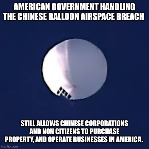 China balloon | AMERICAN GOVERNMENT HANDLING THE CHINESE BALLOON AIRSPACE BREACH; STILL ALLOWS CHINESE CORPORATIONS AND NON CITIZENS TO PURCHASE PROPERTY, AND OPERATE BUSINESSES IN AMERICA. | image tagged in china balloon | made w/ Imgflip meme maker