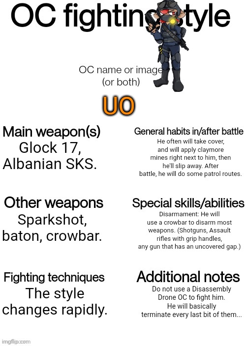 OC fighting style | UO; He often will take cover, and will apply claymore mines right next to him, then he'll slip away. After battle, he will do some patrol routes. Glock 17, Albanian SKS. Disarmament: He will use a crowbar to disarm most weapons. (Shotguns, Assault rifles with grip handles, any gun that has an uncovered gap.); Sparkshot, baton, crowbar. The style changes rapidly. Do not use a Disassembly Drone OC to fight him. He will basically terminate every last bit of them... | image tagged in oc fighting style | made w/ Imgflip meme maker