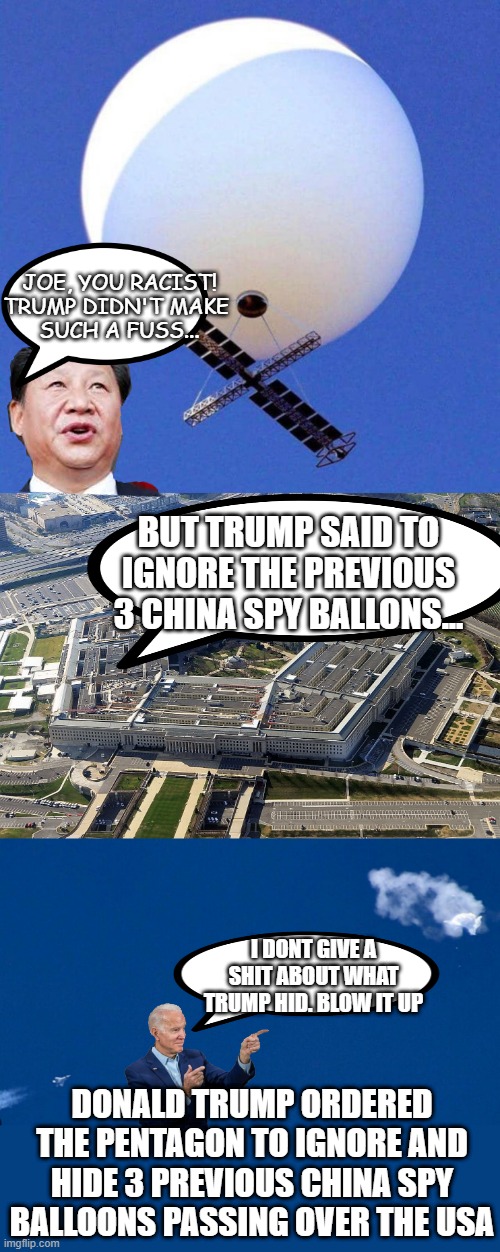 Trump covered up 3 previous china spy balloons | JOE, YOU RACIST!
TRUMP DIDN'T MAKE 
SUCH A FUSS... BUT TRUMP SAID TO IGNORE THE PREVIOUS 3 CHINA SPY BALLONS... I DONT GIVE A SHIT ABOUT WHAT TRUMP HID. BLOW IT UP; DONALD TRUMP ORDERED THE PENTAGON TO IGNORE AND HIDE 3 PREVIOUS CHINA SPY BALLOONS PASSING OVER THE USA | image tagged in chinese spy balloon,traitor trump,gop bs | made w/ Imgflip meme maker