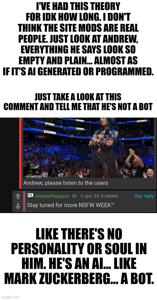 They are bots | I'VE HAD THIS THEORY FOR IDK HOW LONG. I DON'T THINK THE SITE MODS ARE REAL PEOPLE. JUST LOOK AT ANDREW, EVERYTHING HE SAYS LOOK SO EMPTY AND PLAIN... ALMOST AS IF IT'S AI GENERATED OR PROGRAMMED. JUST TAKE A LOOK AT THIS COMMENT AND TELL ME THAT HE'S NOT A BOT; LIKE THERE'S NO PERSONALITY OR SOUL IN HIM. HE'S AN AI... LIKE MARK ZUCKERBERG... A BOT. | image tagged in starter pack | made w/ Imgflip meme maker