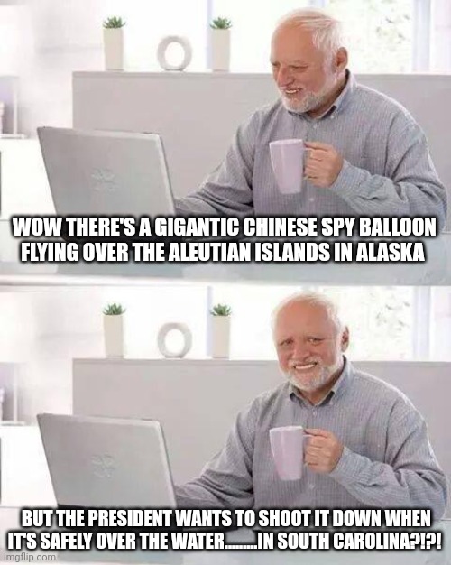 Hide the Pain Harold | WOW THERE'S A GIGANTIC CHINESE SPY BALLOON FLYING OVER THE ALEUTIAN ISLANDS IN ALASKA; BUT THE PRESIDENT WANTS TO SHOOT IT DOWN WHEN IT'S SAFELY OVER THE WATER.........IN SOUTH CAROLINA?!?! | image tagged in memes,hide the pain harold | made w/ Imgflip meme maker