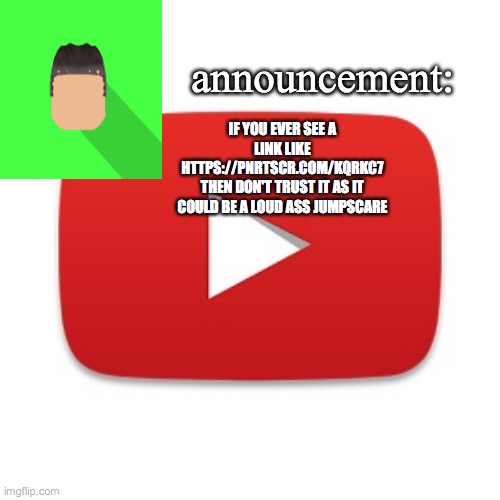 Kyrian247 announcement | IF YOU EVER SEE A LINK LIKE HTTPS://PNRTSCR.COM/KQRKC7
THEN DON'T TRUST IT AS IT COULD BE A LOUD ASS JUMPSCARE | image tagged in kyrian247 announcement | made w/ Imgflip meme maker