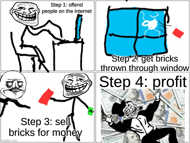 Problem? | Step 1: offend people on the internet; Step 2: get bricks thrown through window; Step 4: profit; Step 3: sell bricks for money | image tagged in memes | made w/ Imgflip meme maker