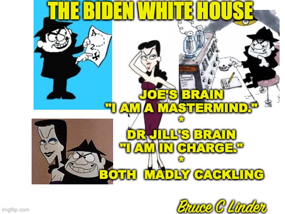 Biden Whitehouse | THE BIDEN WHITE HOUSE; JOE'S BRAIN
"I AM A MASTERMIND."
*
DR JILL'S BRAIN
"I AM IN CHARGE."
*
BOTH  MADLY CACKLING; Bruce C Linder | image tagged in boris and natasha,jill and joe,white house | made w/ Imgflip meme maker