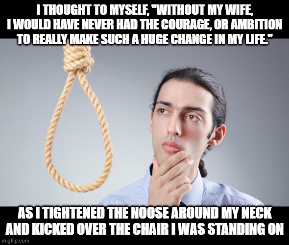 Wife Did It | I THOUGHT TO MYSELF, "WITHOUT MY WIFE, I WOULD HAVE NEVER HAD THE COURAGE, OR AMBITION TO REALLY MAKE SUCH A HUGE CHANGE IN MY LIFE."; AS I TIGHTENED THE NOOSE AROUND MY NECK AND KICKED OVER THE CHAIR I WAS STANDING ON | image tagged in man pondering on hanging himself | made w/ Imgflip meme maker