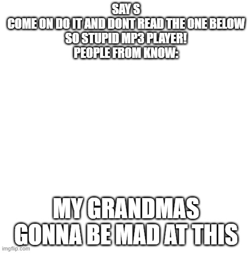 Tom shrug HD | SAY S
COME ON DO IT AND DONT READ THE ONE BELOW
SO STUPID MP3 PLAYER!
PEOPLE FROM KNOW:; MY GRANDMAS GONNA BE MAD AT THIS | image tagged in tom shrug hd,tom,tom shrug | made w/ Imgflip meme maker