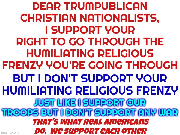 We Tried Telling You How Frenzy It ALL Was But You Didn't Listen.  Now Frenzy Is Your Mantra | DEAR TRUMPUBLICAN CHRISTIAN NATIONALISTS,
I SUPPORT YOUR RIGHT TO GO THROUGH THE HUMILIATING RELIGIOUS FRENZY YOU'RE GOING THROUGH; BUT I DON'T SUPPORT YOUR HUMILIATING RELIGIOUS FRENZY; JUST LIKE I SUPPORT OUR TROOPS BUT I DON'T SUPPORT ANY WAR; That's what real Americans do.  We support each other | image tagged in memes,mantra,religious frenzy,scumbag republicans,republican traitors,insurrectionists | made w/ Imgflip meme maker