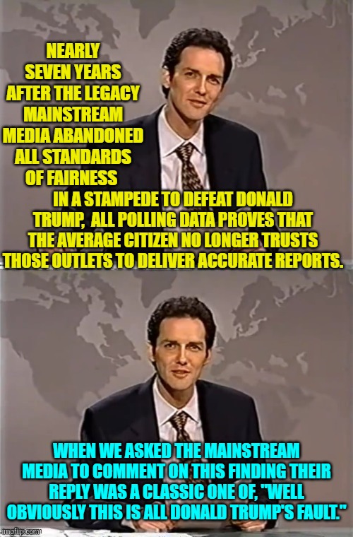 Nothing to see here folks.  Move along! | NEARLY SEVEN YEARS AFTER THE LEGACY MAINSTREAM MEDIA ABANDONED ALL STANDARDS OF FAIRNESS; IN A STAMPEDE TO DEFEAT DONALD TRUMP,  ALL POLLING DATA PROVES THAT THE AVERAGE CITIZEN NO LONGER TRUSTS THOSE OUTLETS TO DELIVER ACCURATE REPORTS. WHEN WE ASKED THE MAINSTREAM MEDIA TO COMMENT ON THIS FINDING THEIR REPLY WAS A CLASSIC ONE OF, "WELL OBVIOUSLY THIS IS ALL DONALD TRUMP'S FAULT." | image tagged in weekend update with norm | made w/ Imgflip meme maker