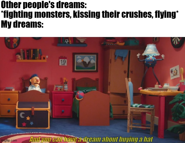 No guys seriously help he's in my room | Other people's dreams: *fighting monsters, kissing their crushes, flying*
My dreams:; And you can have a dream about buying a hat | image tagged in dhmis,dreams | made w/ Imgflip meme maker