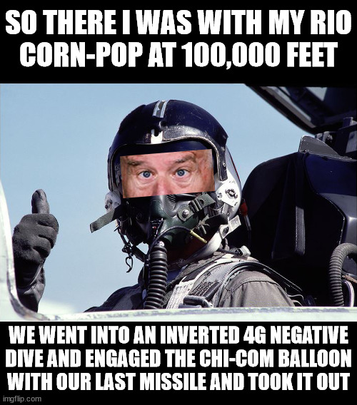 Story Time with Joe Biden | SO THERE I WAS WITH MY RIO
CORN-POP AT 100,000 FEET; WE WENT INTO AN INVERTED 4G NEGATIVE
DIVE AND ENGAGED THE CHI-COM BALLOON
WITH OUR LAST MISSILE AND TOOK IT OUT | image tagged in memes,cool joe biden,top gun,the most interesting man in the world,i see what you did there,storytelling grandpa | made w/ Imgflip meme maker
