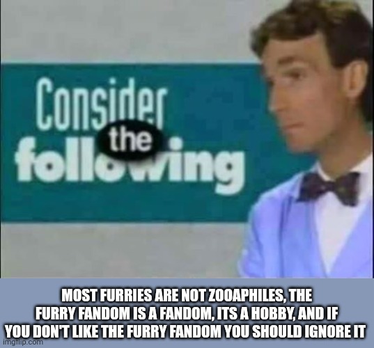 Consider THE following. | MOST FURRIES ARE NOT ZOOAPHILES, THE FURRY FANDOM IS A FANDOM, ITS A HOBBY, AND IF YOU DON'T LIKE THE FURRY FANDOM YOU SHOULD IGNORE IT | image tagged in consider the following | made w/ Imgflip meme maker