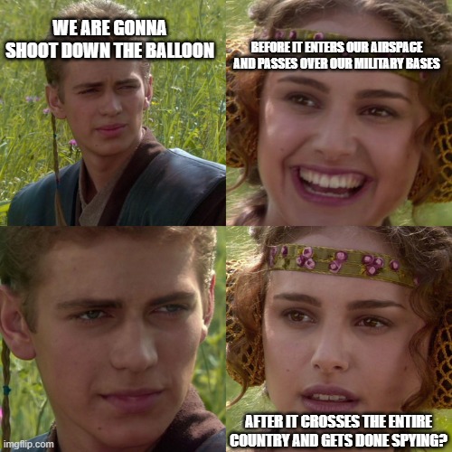 china joe's balloon |  WE ARE GONNA SHOOT DOWN THE BALLOON; BEFORE IT ENTERS OUR AIRSPACE AND PASSES OVER OUR MILITARY BASES; AFTER IT CROSSES THE ENTIRE COUNTRY AND GETS DONE SPYING? | image tagged in anakin padme 4 panel | made w/ Imgflip meme maker