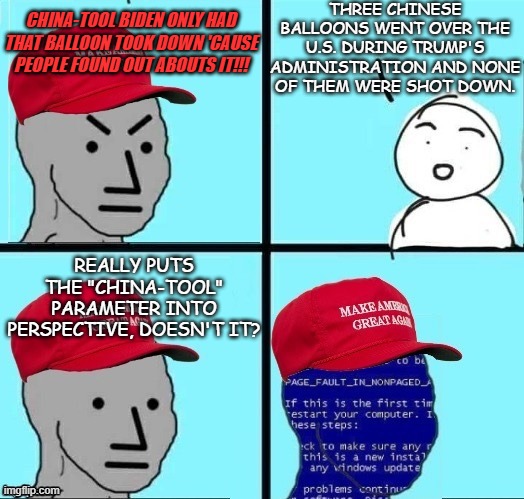 angry maga npc page fault | THREE CHINESE BALLOONS WENT OVER THE U.S. DURING TRUMP'S ADMINISTRATION AND NONE OF THEM WERE SHOT DOWN. CHINA-TOOL BIDEN ONLY HAD THAT BALLOON TOOK DOWN 'CAUSE PEOPLE FOUND OUT ABOUTS IT!!! REALLY PUTS THE "CHINA-TOOL" PARAMETER INTO PERSPECTIVE, DOESN'T IT? | image tagged in angry maga npc page fault | made w/ Imgflip meme maker