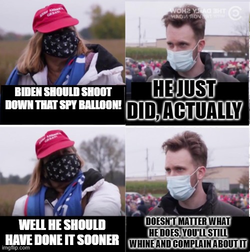 Jordan Klepper vs Maga | HE JUST DID, ACTUALLY; BIDEN SHOULD SHOOT DOWN THAT SPY BALLOON! WELL HE SHOULD HAVE DONE IT SOONER; DOESN'T MATTER WHAT HE DOES, YOU'LL STILL WHINE AND COMPLAIN ABOUT IT | image tagged in jordan klepper vs maga | made w/ Imgflip meme maker