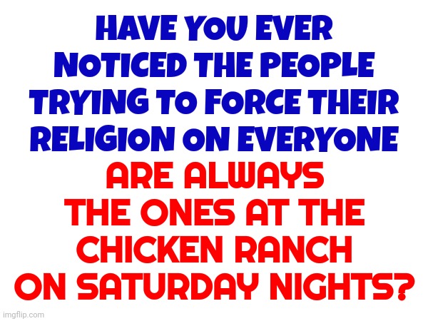 Separate Taboo Catagories That Cause People To Over React When Opposed:  Sports.  Religion.  Music.  Politics. | ARE ALWAYS THE ONES AT THE CHICKEN RANCH ON SATURDAY NIGHTS? HAVE YOU EVER NOTICED THE PEOPLE TRYING TO FORCE THEIR RELIGION ON EVERYONE | image tagged in cluck,deceivers,memes,hypocracy,liars,religion | made w/ Imgflip meme maker