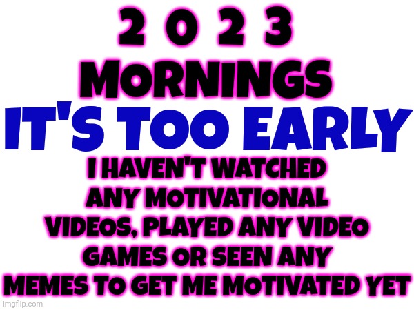 Mornings In 2023 | 2  0  2  3
MORNINGS; I HAVEN'T WATCHED ANY MOTIVATIONAL VIDEOS, PLAYED ANY VIDEO GAMES OR SEEN ANY MEMES TO GET ME MOTIVATED YET; IT'S TOO EARLY | image tagged in the future,the future is now old man,memes,keep moving forward,use whatever motivates you,believe in something | made w/ Imgflip meme maker