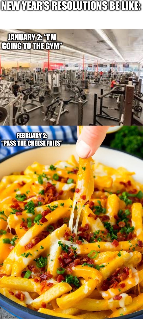 New Years Resolutions | NEW YEAR’S RESOLUTIONS BE LIKE:; JANUARY 2: “I’M GOING TO THE GYM”; FEBRUARY 2: “PASS THE CHEESE FRIES” | image tagged in new years resolutions,gym,cheese fries,workout,failed resolution | made w/ Imgflip meme maker