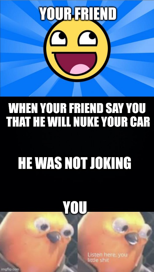Trolling friend | YOUR FRIEND; WHEN YOUR FRIEND SAY YOU  THAT HE WILL NUKE YOUR CAR; HE WAS NOT JOKING; YOU | image tagged in happy face,black background,listen here you little shit bird | made w/ Imgflip meme maker