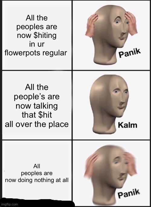 Panik Kalm Panik | All the peoples are now $hiting in ur flowerpots regular; All the people’s are now talking that $hit all over the place; All peoples are now doing nothing at all | image tagged in memes,panik kalm panik | made w/ Imgflip meme maker