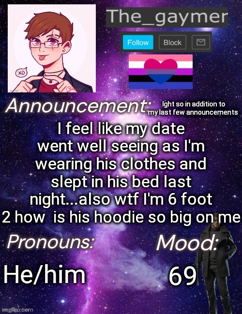 How tf | I feel like my date went well seeing as I'm wearing his clothes and slept in his bed last night...also wtf I'm 6 foot 2 how  is his hoodie so big on me; Ight so in addition to my last few announcements; He/him; 69 | image tagged in the_gaymer s announcement temp | made w/ Imgflip meme maker