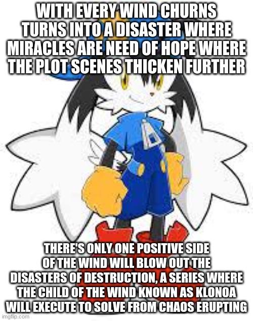 With Every Game of This Series Needs Strong Support Through | WITH EVERY WIND CHURNS TURNS INTO A DISASTER WHERE MIRACLES ARE NEED OF HOPE WHERE THE PLOT SCENES THICKEN FURTHER; THERE'S ONLY ONE POSITIVE SIDE OF THE WIND WILL BLOW OUT THE DISASTERS OF DESTRUCTION, A SERIES WHERE THE CHILD OF THE WIND KNOWN AS KLONOA WILL EXECUTE TO SOLVE FROM CHAOS ERUPTING | image tagged in klonoa,namco,bandainamco | made w/ Imgflip meme maker