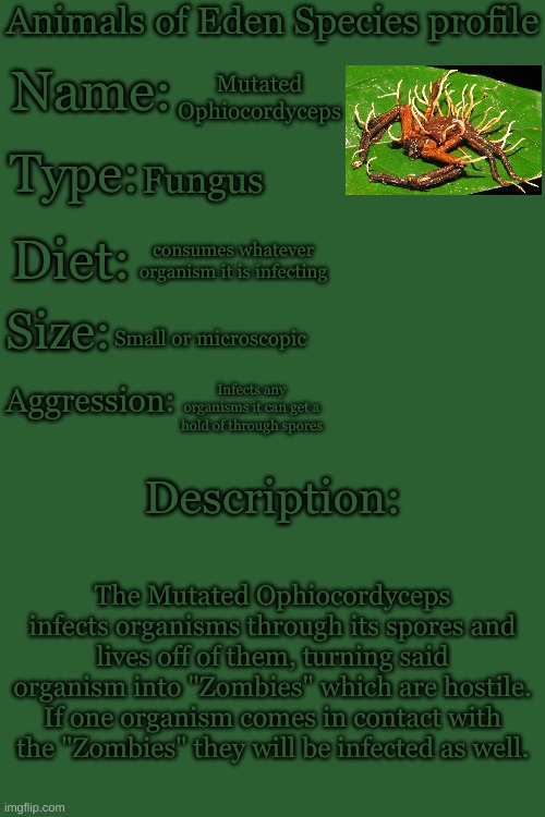 This idea was borrowed from "The Last Of Us" | Mutated Ophiocordyceps; Fungus; consumes whatever organism it is infecting; Small or microscopic; Infects any organisms it can get a hold of through spores; The Mutated Ophiocordyceps infects organisms through its spores and lives off of them, turning said organism into "Zombies" which are hostile. If one organism comes in contact with the "Zombies" they will be infected as well. | image tagged in animals of eden species profile | made w/ Imgflip meme maker