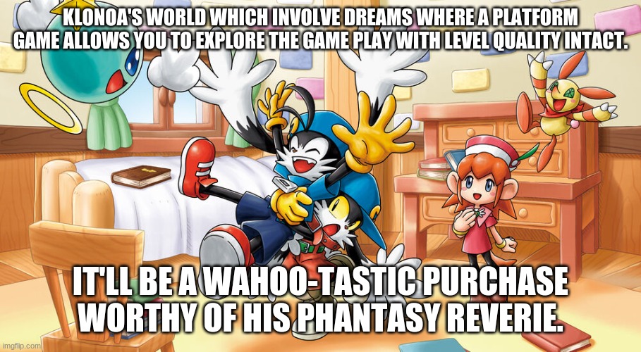 Now Is The Time To Embrace The Calling Chances Like Never Beforehand | KLONOA'S WORLD WHICH INVOLVE DREAMS WHERE A PLATFORM GAME ALLOWS YOU TO EXPLORE THE GAME PLAY WITH LEVEL QUALITY INTACT. IT'LL BE A WAHOO-TASTIC PURCHASE WORTHY OF HIS PHANTASY REVERIE. | image tagged in klonoa,namco,bandainamco | made w/ Imgflip meme maker