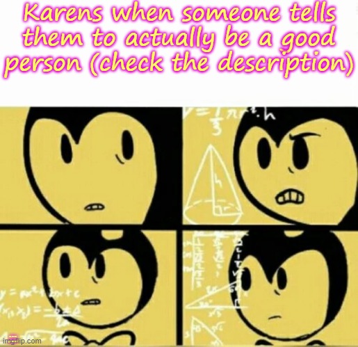 :) | Karens when someone tells them to actually be a good person (check the description); Is that possible? | image tagged in bendy meme,batim,karens | made w/ Imgflip meme maker