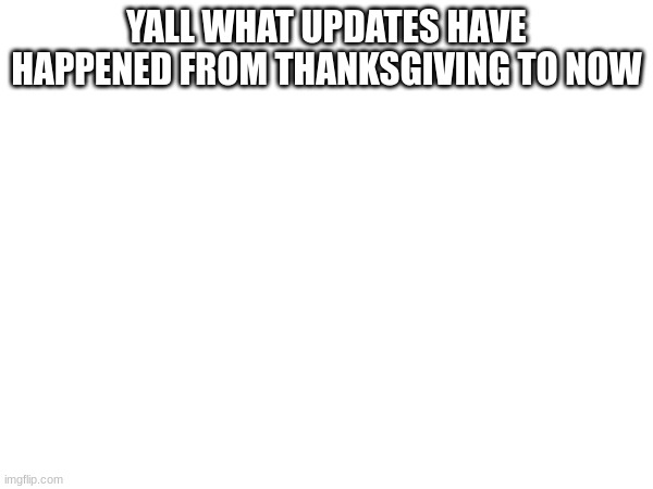 YALL WHAT UPDATES HAVE HAPPENED FROM THANKSGIVING TO NOW | made w/ Imgflip meme maker