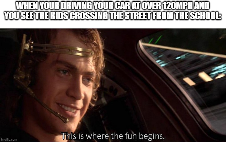 meme. | WHEN YOUR DRIVING YOUR CAR AT OVER 120MPH AND YOU SEE THE KIDS CROSSING THE STREET FROM THE SCHOOL: | image tagged in this is where the fun begins | made w/ Imgflip meme maker