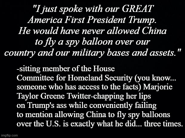 Seems like something a Homeland Security Committee member should know, doesn't it? | "I just spoke with our GREAT America First President Trump. He would have never allowed China to fly a spy balloon over our country and our military bases and assets."; -sitting member of the House Committee for Homeland Security (you know... someone who has access to the facts) Marjorie Taylor Greene Twitter-chapping her lips on Trump's ass while conveniently failing to mention allowing China to fly spy balloons over the U.S. is exactly what he did... three times. | image tagged in black background | made w/ Imgflip meme maker