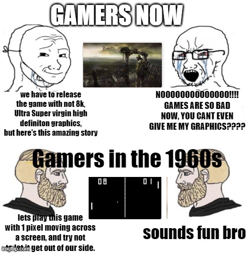Chad we know | GAMERS NOW; we have to release the game with not 8k, Ultra Super virgin high definiton graphics, but here's this amazing story; NOOOOOOOOOOOOOO!!!! GAMES ARE SO BAD NOW, YOU CANT EVEN GIVE ME MY GRAPHICS???? Gamers in the 1960s; sounds fun bro; lets play this game with 1 pixel moving across a screen, and try not to let it get out of our side. | image tagged in chad we know | made w/ Imgflip meme maker