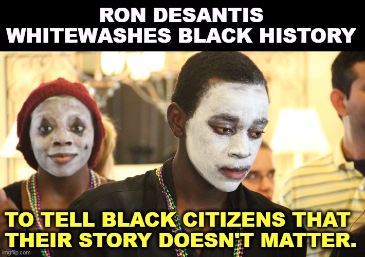 In DeSantisWorld, only white people matter. | RON DESANTIS WHITEWASHES BLACK HISTORY; TO TELL BLACK CITIZENS THAT 
THEIR STORY DOESN'T MATTER. | image tagged in ron desantis,racist,bigot,white supremacy | made w/ Imgflip meme maker
