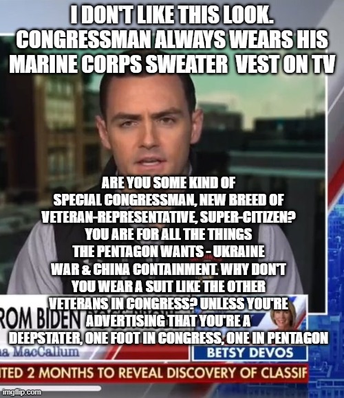 representative from the deep state | I DON'T LIKE THIS LOOK. CONGRESSMAN ALWAYS WEARS HIS MARINE CORPS SWEATER  VEST ON TV; ARE YOU SOME KIND OF SPECIAL CONGRESSMAN, NEW BREED OF VETERAN-REPRESENTATIVE, SUPER-CITIZEN? YOU ARE FOR ALL THE THINGS THE PENTAGON WANTS - UKRAINE WAR & CHINA CONTAINMENT. WHY DON'T YOU WEAR A SUIT LIKE THE OTHER VETERANS IN CONGRESS? UNLESS YOU'RE ADVERTISING THAT YOU'RE A DEEPSTATER, ONE FOOT IN CONGRESS, ONE IN PENTAGON | image tagged in memes | made w/ Imgflip meme maker