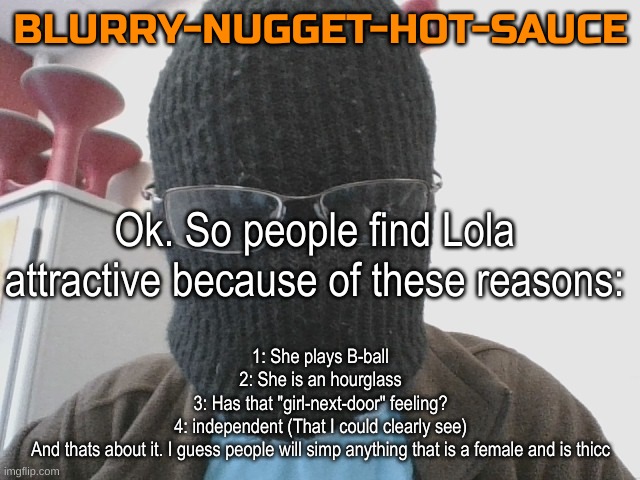 I have lost hope in humanity for this. | Ok. So people find Lola attractive because of these reasons:; 1: She plays B-ball
2: She is an hourglass
3: Has that "girl-next-door" feeling?
4: independent (That I could clearly see)
And thats about it. I guess people will simp anything that is a female and is thicc | image tagged in blurry-nugget-hot-sauce | made w/ Imgflip meme maker