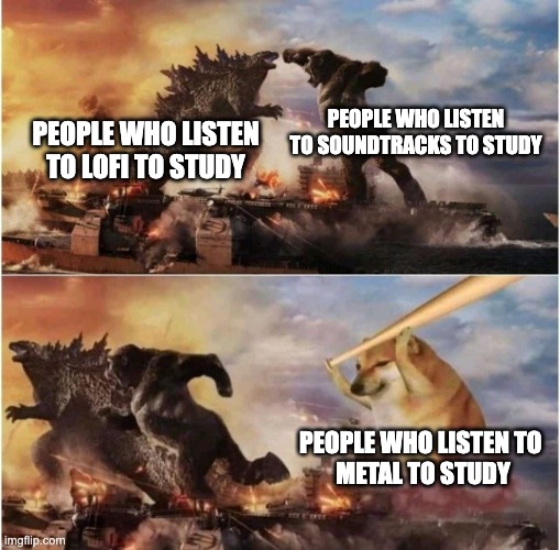 I think I have worked to all three at some point | PEOPLE WHO LISTEN TO SOUNDTRACKS TO STUDY; PEOPLE WHO LISTEN TO LOFI TO STUDY; PEOPLE WHO LISTEN TO 
METAL TO STUDY | image tagged in kong godzilla doge,music | made w/ Imgflip meme maker