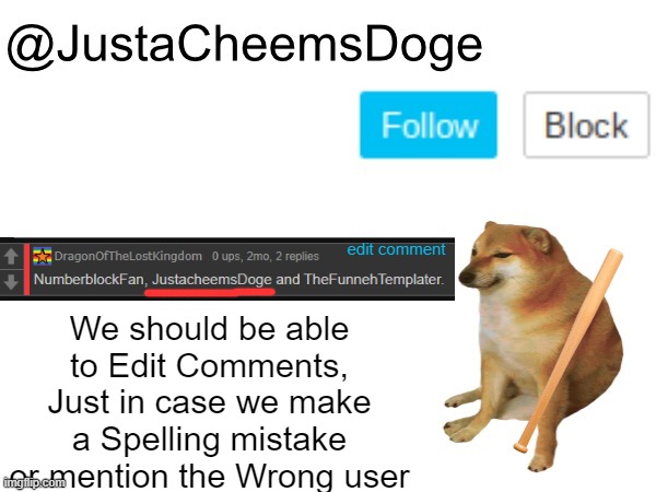 This can be a great suggestion. | We should be able to Edit Comments, Just in case we make a Spelling mistake or mention the Wrong user; edit comment | image tagged in justacheemsdoge annoucement template,imgflip,memes,imgflip community,comments,ideas | made w/ Imgflip meme maker