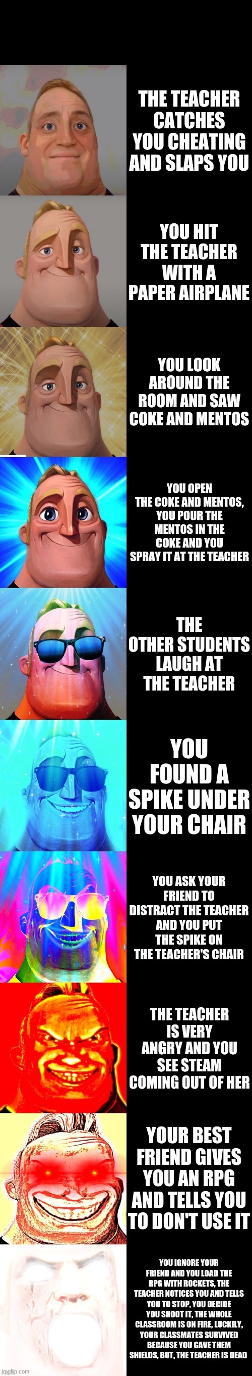 Pranks on teachers be like | THE TEACHER CATCHES YOU CHEATING AND SLAPS YOU; YOU HIT THE TEACHER WITH A PAPER AIRPLANE; YOU LOOK AROUND THE ROOM AND SAW COKE AND MENTOS; YOU OPEN THE COKE AND MENTOS, YOU POUR THE MENTOS IN THE COKE AND YOU SPRAY IT AT THE TEACHER; THE OTHER STUDENTS LAUGH AT THE TEACHER; YOU FOUND A SPIKE UNDER YOUR CHAIR; YOU ASK YOUR FRIEND TO DISTRACT THE TEACHER AND YOU PUT THE SPIKE ON THE TEACHER'S CHAIR; THE TEACHER IS VERY ANGRY AND YOU SEE STEAM COMING OUT OF HER; YOUR BEST FRIEND GIVES YOU AN RPG AND TELLS YOU TO DON'T USE IT; YOU IGNORE YOUR FRIEND AND YOU LOAD THE RPG WITH ROCKETS, THE TEACHER NOTICES YOU AND TELLS YOU TO STOP, YOU DECIDE YOU SHOOT IT, THE WHOLE CLASSROOM IS ON FIRE, LUCKILY, YOUR CLASSMATES SURVIVED BECAUSE YOU GAVE THEM SHIELDS, BUT, THE TEACHER IS DEAD | image tagged in mr incredible becoming canny | made w/ Imgflip meme maker