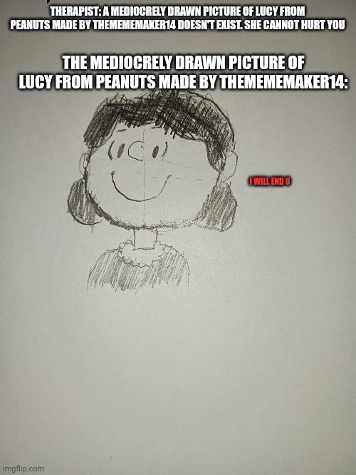 Yes i made this | THERAPIST: A MEDIOCRELY DRAWN PICTURE OF LUCY FROM PEANUTS MADE BY THEMEMEMAKER14 DOESN'T EXIST. SHE CANNOT HURT YOU; THE MEDIOCRELY DRAWN PICTURE OF LUCY FROM PEANUTS MADE BY THEMEMEMAKER14:; I WILL END U | image tagged in memes | made w/ Imgflip meme maker
